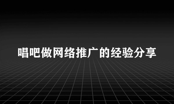 唱吧做网络推广的经验分享
