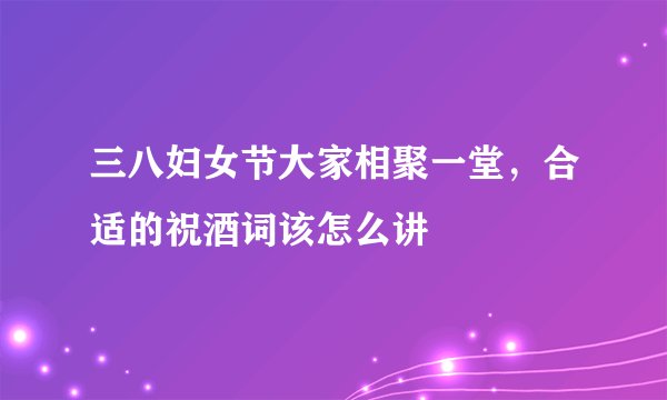 三八妇女节大家相聚一堂，合适的祝酒词该怎么讲
