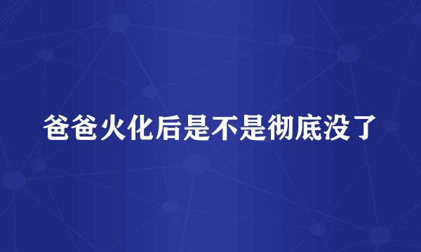 爸爸火化后是不是彻底没了
