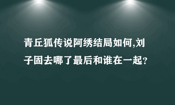 青丘狐传说阿绣结局如何,刘子固去哪了最后和谁在一起?