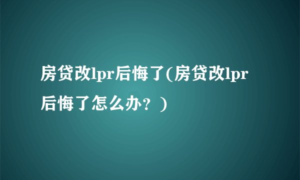 房贷改lpr后悔了(房贷改lpr后悔了怎么办？)