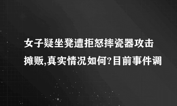 女子疑坐凳遭拒怒摔瓷器攻击摊贩,真实情况如何?目前事件调