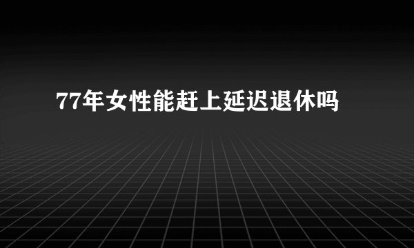 77年女性能赶上延迟退休吗
