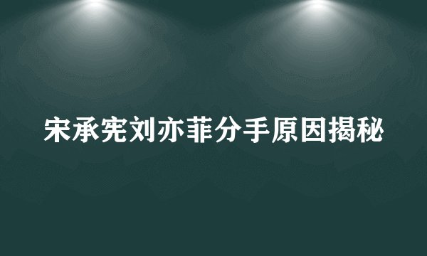 宋承宪刘亦菲分手原因揭秘