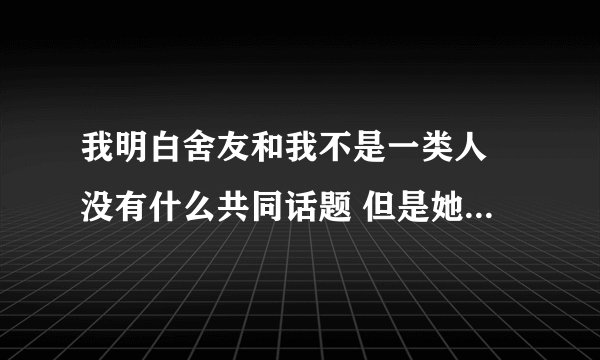 我明白舍友和我不是一类人 没有什么共同话题 但是她一直想和我聊天 每天和我一起去吃饭 怎么办？