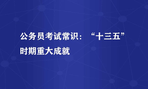 公务员考试常识:“十三五”时期重大成就