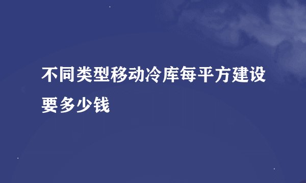 不同类型移动冷库每平方建设要多少钱