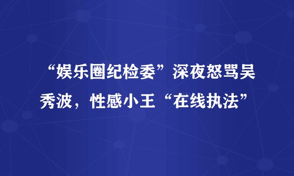 “娱乐圈纪检委”深夜怒骂吴秀波,性感小王“在线执法”