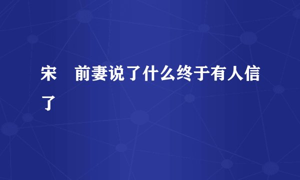 宋喆前妻说了什么终于有人信了