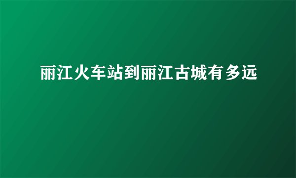 丽江火车站到丽江古城有多远
