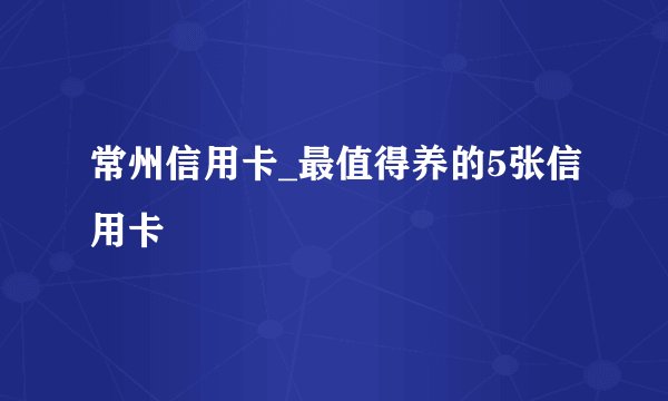 常州信用卡_最值得养的5张信用卡