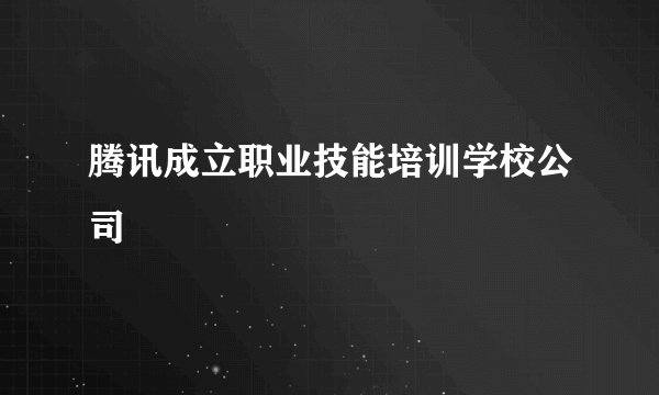 腾讯成立职业技能培训学校公司