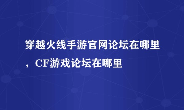 穿越火线手游官网论坛在哪里，CF游戏论坛在哪里