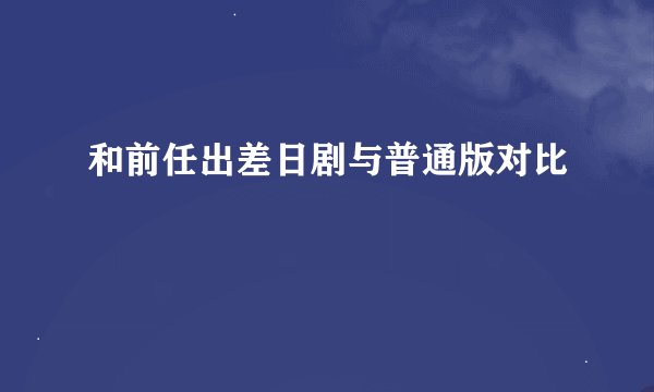 和前任出差日剧与普通版对比