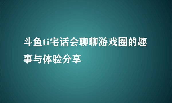 斗鱼ti宅话会聊聊游戏圈的趣事与体验分享
