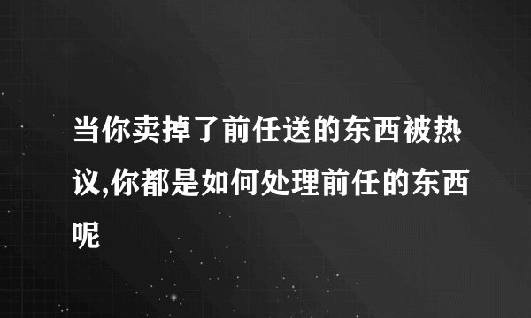 当你卖掉了前任送的东西被热议,你都是如何处理前任的东西呢