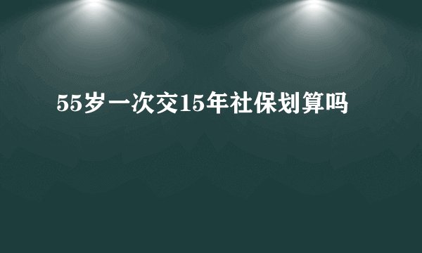 55岁一次交15年社保划算吗