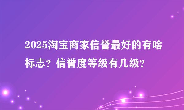 2025淘宝商家信誉最好的有啥标志？信誉度等级有几级？