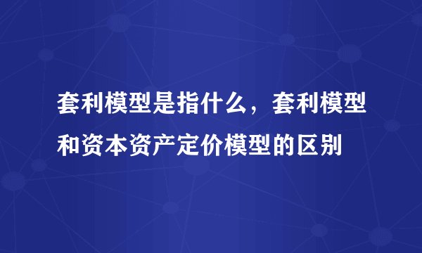套利模型是指什么，套利模型和资本资产定价模型的区别