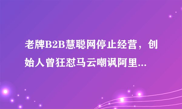 老牌B2B慧聪网停止经营，创始人曾狂怼马云嘲讽阿里近两年亏损14亿股价跌至3毛
