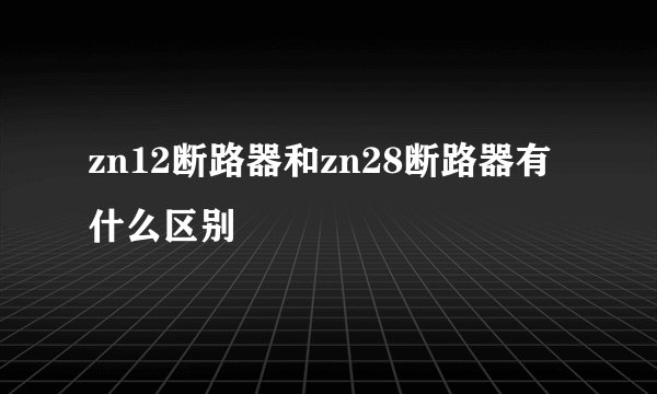 zn12断路器和zn28断路器有什么区别