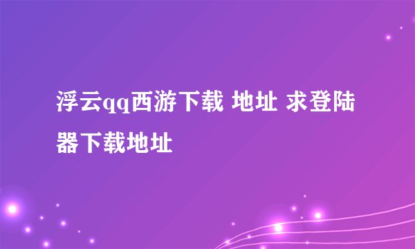 浮云qq西游下载 地址 求登陆器下载地址