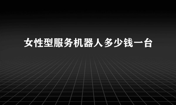 女性型服务机器人多少钱一台