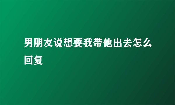男朋友说想要我带他出去怎么回复