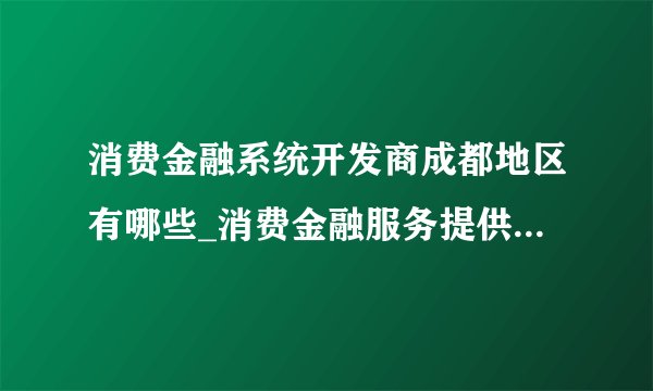 消费金融系统开发商成都地区有哪些_消费金融服务提供商有哪些