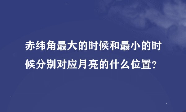 赤纬角最大的时候和最小的时候分别对应月亮的什么位置？