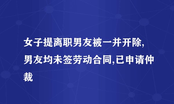 女子提离职男友被一并开除,男友均未签劳动合同,已申请仲裁