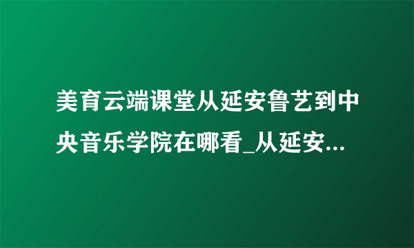 美育云端课堂从延安鲁艺到中央音乐学院在哪看_从延安鲁艺到中央音乐学院纪录片观看地址介绍