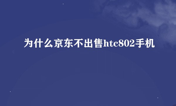 为什么京东不出售htc802手机