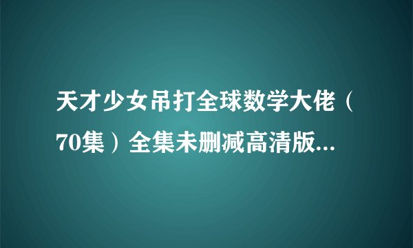 天才少女吊打全球数学大佬（70集）全集未删减高清版免费下载