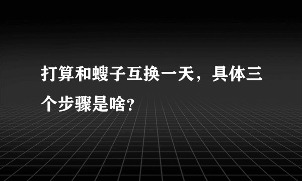 打算和螋子互换一天，具体三个步骤是啥？