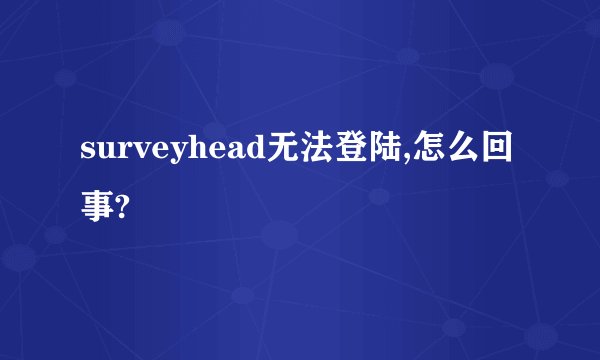surveyhead无法登陆,怎么回事?