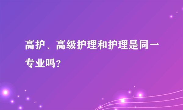 高护、高级护理和护理是同一专业吗？