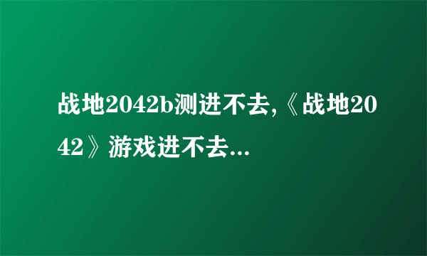 战地2042b测进不去,《战地2042》游戏进不去怎么办？解决方法大全