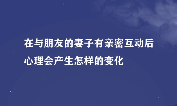 在与朋友的妻子有亲密互动后心理会产生怎样的变化