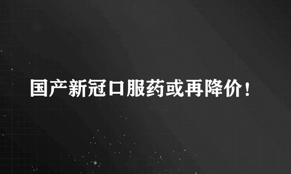 国产新冠口服药或再降价！