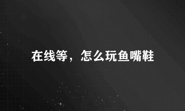 在线等，怎么玩鱼嘴鞋