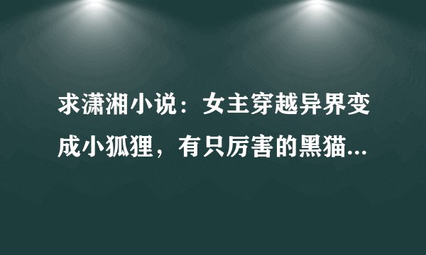 求潇湘小说：女主穿越异界变成小狐狸，有只厉害的黑猫（男主之一）霸了她洞穴，深林里还有个爱喝酒的和...