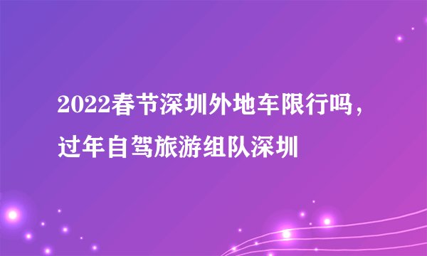 2022春节深圳外地车限行吗，过年自驾旅游组队深圳