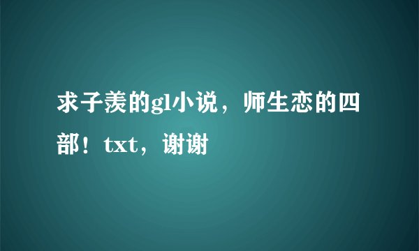 求子羡的gl小说，师生恋的四部！txt，谢谢