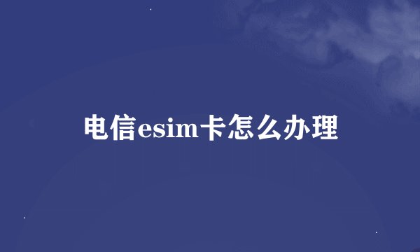 电信esim卡怎么办理