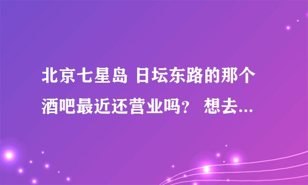 北京七星岛 日坛东路的那个酒吧最近还营业吗？ 想去玩 但是不知道是否还开着？ 谢谢