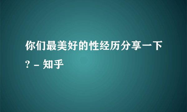 你们最美好的性经历分享一下? - 知乎
