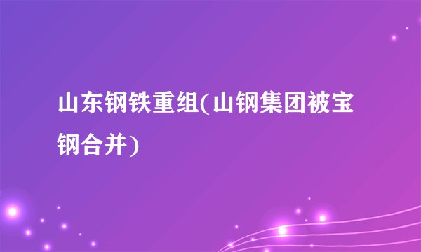 山东钢铁重组(山钢集团被宝钢合并)