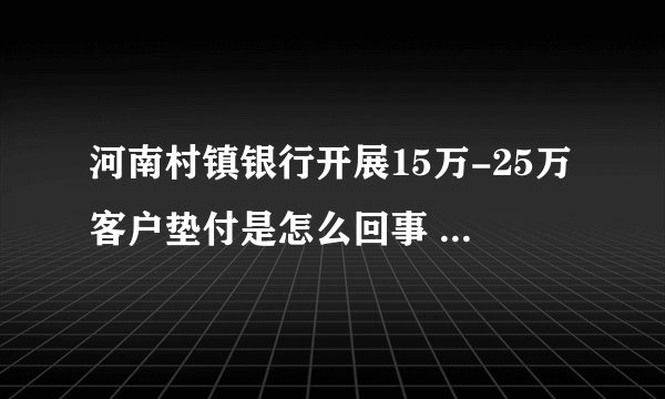 河南村镇银行开展15万-25万客户垫付是怎么回事 河南村镇银行开展15万-25万客户垫付什么情况