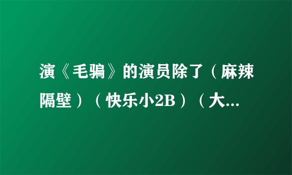 演《毛骗》的演员除了(麻辣隔壁)(快乐小2B)(大学生同居那点事)以外!她他们还有那些神剧???求